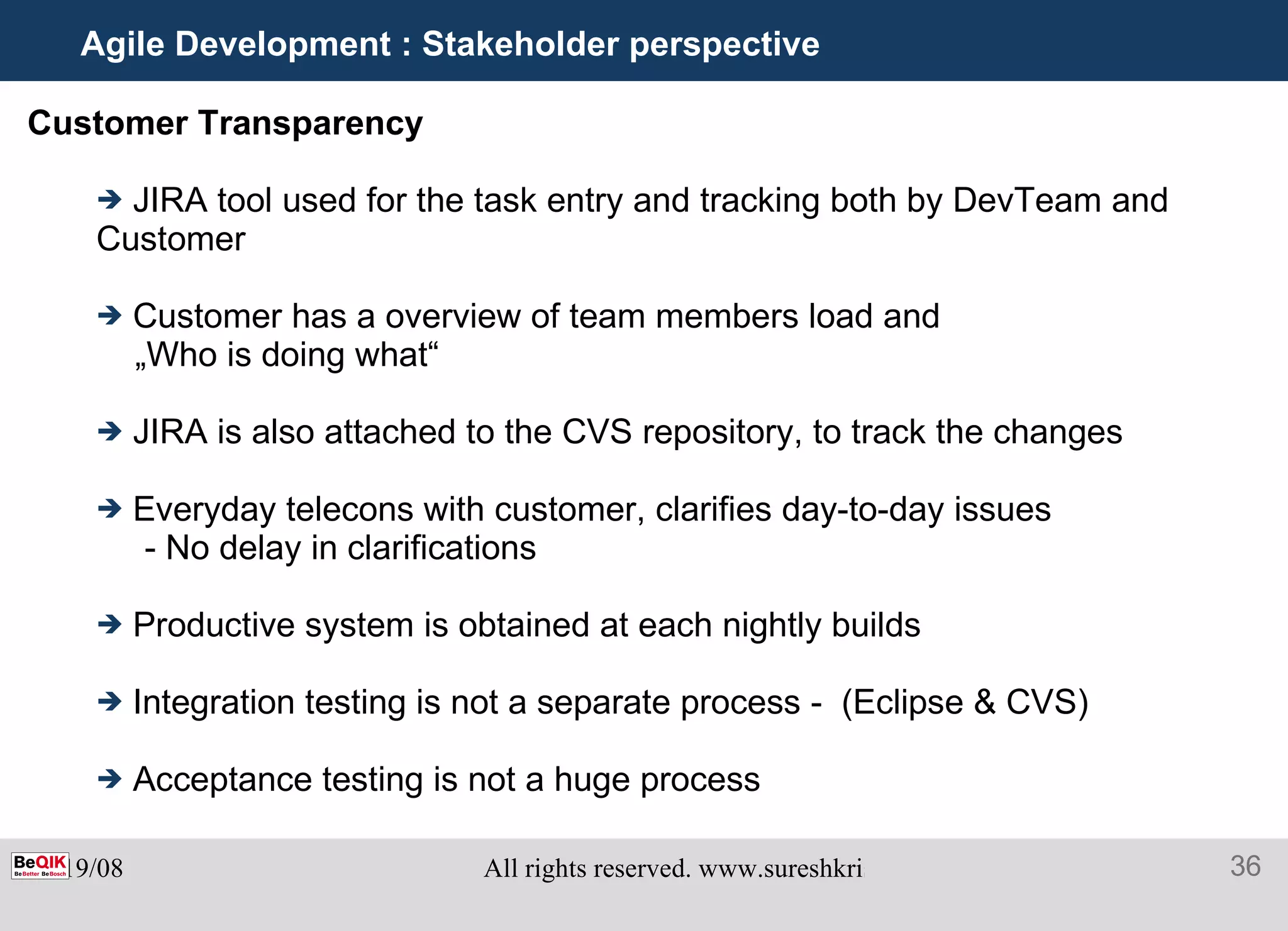 Agile Development : Stakeholder perspective Customer Transparency  JIRA tool used for the task entry and tracking both by DevTeam and Customer Customer has a overview of team members load and  „ Who is doing what“ JIRA is also attached to the CVS repository, to track the changes Everyday telecons with customer, clarifies day-to-day issues - No delay in clarifications Productive system is obtained at each nightly builds Integration testing is not a separate process -  (Eclipse & CVS) Acceptance testing is not a huge process 
