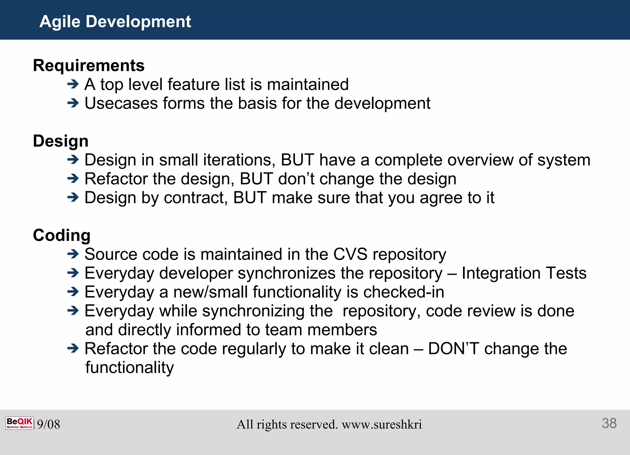 Agile Development  Requirements A top level feature list is maintained Usecases forms the basis for the development Design Design in small iterations, BUT have a complete overview of system Refactor the design, BUT don’t change the design Design by contract, BUT make sure that you agree to it Coding Source code is maintained in the CVS repository Everyday developer synchronizes the repository – Integration Tests Everyday a new/small functionality is checked-in Everyday while synchronizing the  repository, code review is done  and directly informed to team members Refactor the code regularly to make it clean – DON’T change the functionality 