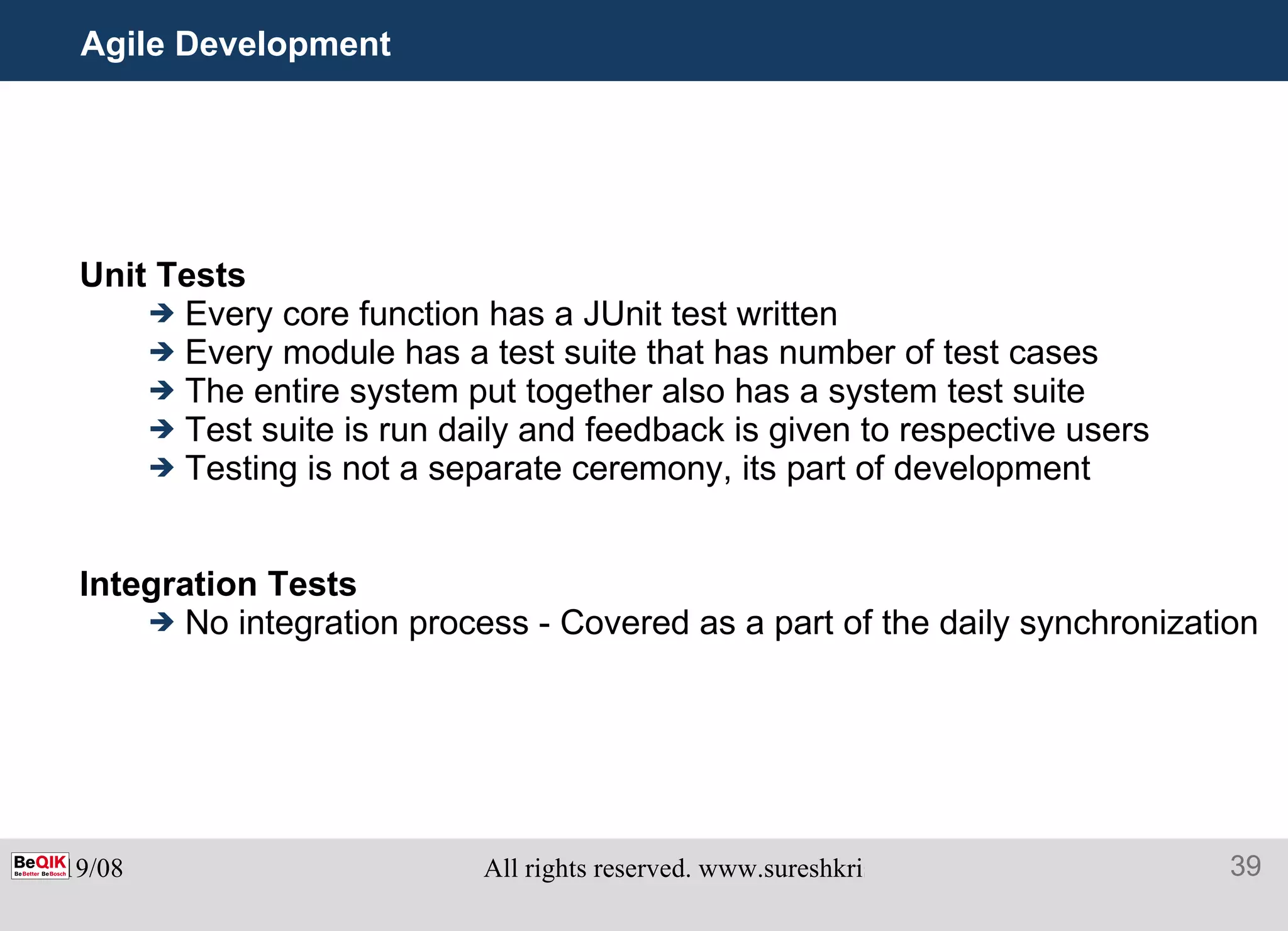Agile Development  Unit Tests Every core function has a JUnit test written Every module has a test suite that has number of test cases The entire system put together also has a system test suite  Test suite is run daily and feedback is given to respective users Testing is not a separate ceremony, its part of development Integration Tests No integration process - Covered as a part of the daily synchronization 