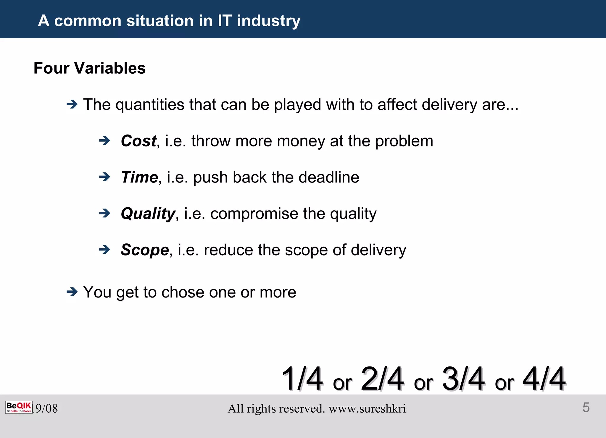 A common situation in IT industry Four Variables The quantities that can be played with to affect delivery are... Cost , i.e. throw more money at the problem Time , i.e. push back the deadline Quality , i.e. compromise the quality Scope , i.e. reduce the scope of delivery You get to chose one or more 1/4  or  2/4  or  3/4  or  4/4 