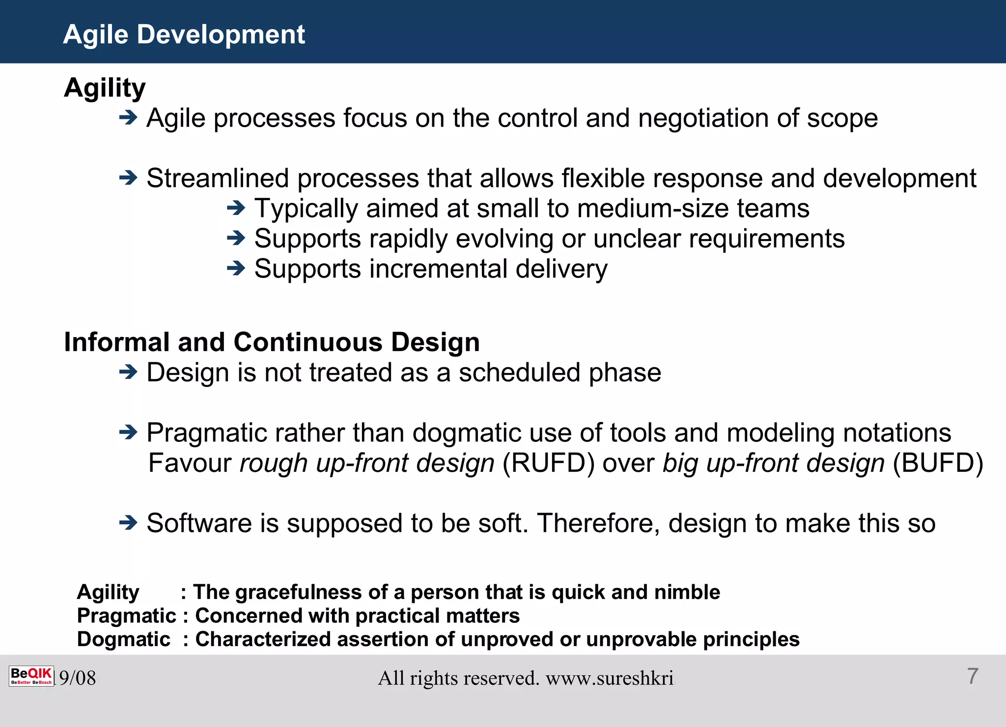 Agile Development Agility Agile processes focus on the control and negotiation of scope Streamlined processes that allows flexible response and development Typically aimed at small to medium-size teams  Supports rapidly evolving or unclear requirements Supports incremental delivery Informal and Continuous Design Design is not treated as a scheduled phase Pragmatic rather than dogmatic use of tools and modeling notations Favour  rough up-front design  (RUFD) over  big up-front design  (BUFD) Software is supposed to be soft. Therefore, design to make this so Agility  : The gracefulness of a person that is quick and nimble Pragmatic : Concerned with practical matters Dogmatic  : Characterized assertion of unproved or unprovable principles 