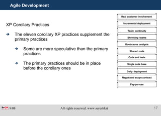 Agile Development XP Corollary Practices The eleven corollary XP practices supplement the  primary practices Some are more speculative than the primary practices The primary practices should be in place before the corollary ones Real customer involvement   Incremental deployment Team   continuity Shrinking   teams Root-cause   analysis Shared   code Code and tests Single code base Daily   deployment Negotiated scope contract Pay-per-use 