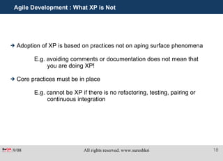 Agile Development : What XP is Not Adoption of XP is based on practices not on aping surface phenomena E.g. avoiding comments or documentation does not mean that you are doing XP! Core practices must be in place E.g. cannot be XP if there is no refactoring, testing, pairing or continuous integration 