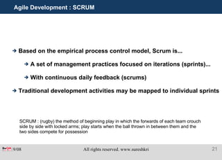 Agile Development : SCRUM Based on the empirical process control model, Scrum is...  A set of management practices focused on iterations (sprints)... With continuous daily feedback (scrums) Traditional development activities may be mapped to individual sprints SCRUM : (rugby) the method of beginning play in which the forwards of each team crouch side by side with locked arms; play starts when the ball thrown in between them and the two sides compete for possession 