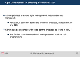 Agile Development : Combining Scrum with TDD Scrum provides a mature agile management mechanism and framework However, it does not define the technical practices, as found in XP and TDD Scrum can be enhanced with code-centric practices as found in TDD And further complemented with team practices, such as pair programming 