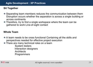 Agile Development : XP Practices Sit Together Separating team members reduces the communication between them Disruption occurs whether the separation is across a single building or across continents Therefore, try to find a single workspace where the team can be gathered to work Line-of-sight contact Whole Team A team needs to be cross functional Containing all the skills and perspectives needed for effective project execution There are many technical roles on a team   System testers Interaction designers   Architects   Programmers 
