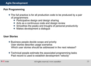 Agile Development Pair Programming The full practice is for all production code to be produced by a pair of programmers Participative design and design sharing Acts as a continuous code and design review Smoothes the peaks and troughs of personal productivity Makes development a dialogue User Stories Business people decide scope and priority User stories describe usage scenarios Which user stories should be addressed in the next release? Technical people estimate the associated programming tasks Past record is used to establish development 'velocity' 