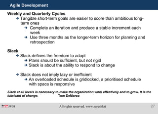 Agile Development Weekly and Quarterly Cycles Tangible short-term goals are easier to score than ambitious long- term ones Complete an iteration and produce a stable increment each week Use three months as the longer-term horizon for planning and retrospection Slack Slack defines the freedom to adapt Plans should be sufficient, but not rigid Slack is about the ability to respond to change Slack does not imply lazy or inefficient An overloaded schedule is gridlocked, a prioritised schedule with space is responsive Slack at all levels is necessary to make the organization work effectively and to grow. It is the lubricant of change. Tom DeMarco 