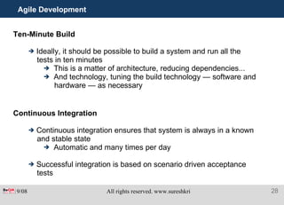 Agile Development Ten-Minute Build Ideally, it should be possible to build a system and run all the tests in ten minutes This is a matter of architecture, reducing dependencies... And technology, tuning the build technology — software and hardware — as necessary Continuous Integration Continuous integration ensures that system is always in a known and stable state Automatic and many times per day Successful integration is based on scenario driven acceptance tests 