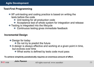 Agile Development Test-First Programming XP unit-testing and coding practice is based on writing the tests before the code Unit testing for all production code Acceptance test of whole system for integration and release Testing is integrated into the lifecycle Continuous testing gives immediate feedback Incremental Design Design for today Do not try to predict the future A design is always effective and working at a given point in time, but evolves over time What works is defined by tests code must pass To achieve simplicity paradoxically requires an enormous amount of effort.  John Pawson 