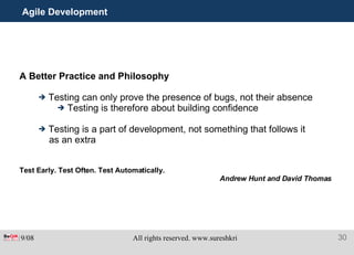 Agile Development A Better Practice and Philosophy Testing can only prove the presence of bugs, not their absence Testing is therefore about building confidence Testing is a part of development, not something that follows it as an extra Test Early. Test Often. Test Automatically.   Andrew Hunt and David Thomas 