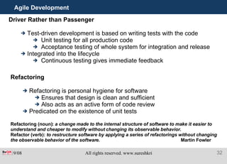 Agile Development Driver Rather than Passenger Test-driven development is based on writing tests with the code Unit testing for all production code Acceptance testing of whole system for integration and release Integrated into the lifecycle  Continuous testing gives immediate feedback Refactoring Refactoring is personal hygiene for software Ensures that design is clean and sufficient Also acts as an active form of code review Predicated on the existence of unit tests Refactoring (noun):  a change made to the internal structure of software to make it easier to understand and cheaper to modify without changing its observable behavior. Refactor (verb):  to restructure software by applying a series of refactorings without changing the observable behavior of the software.  Martin Fowler 