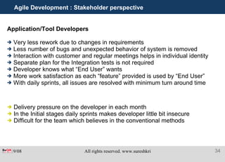 Agile Development : Stakeholder perspective Application/Tool Developers   Very less rework due to changes in requirements Less number of bugs and unexpected behavior of system is removed Interaction with customer and regular meetings helps in individual identity  Separate plan for the Integration tests is not required Developer knows what “End User” wants More work satisfaction as each “feature” provided is used by “End User” With daily sprints, all issues are resolved with minimum turn around time Delivery pressure on the developer in each month In the Initial stages daily sprints makes developer little bit insecure Difficult for the team which believes in the conventional methods 