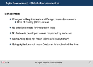 Agile Development : Stakeholder perspective Management  Changes in Requirements and Design causes less rework Cost of Quality (COQ) is less No additional costs for integration tests No feature is developed unless requested by end-user Going Agile does not mean teams are revolutionary Going Agile   does not mean Customer is involved all the time 