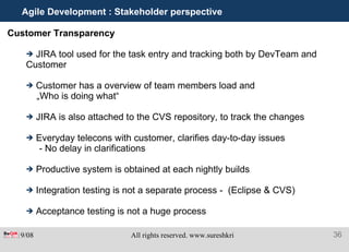 Agile Development : Stakeholder perspective Customer Transparency  JIRA tool used for the task entry and tracking both by DevTeam and Customer Customer has a overview of team members load and  „ Who is doing what“ JIRA is also attached to the CVS repository, to track the changes Everyday telecons with customer, clarifies day-to-day issues - No delay in clarifications Productive system is obtained at each nightly builds Integration testing is not a separate process -  (Eclipse & CVS) Acceptance testing is not a huge process 