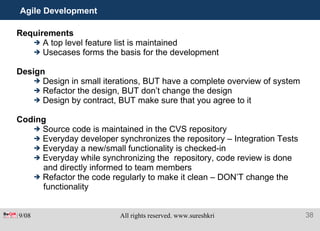 Agile Development  Requirements A top level feature list is maintained Usecases forms the basis for the development Design Design in small iterations, BUT have a complete overview of system Refactor the design, BUT don’t change the design Design by contract, BUT make sure that you agree to it Coding Source code is maintained in the CVS repository Everyday developer synchronizes the repository – Integration Tests Everyday a new/small functionality is checked-in Everyday while synchronizing the  repository, code review is done  and directly informed to team members Refactor the code regularly to make it clean – DON’T change the functionality 