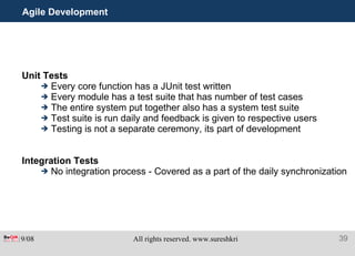 Agile Development  Unit Tests Every core function has a JUnit test written Every module has a test suite that has number of test cases The entire system put together also has a system test suite  Test suite is run daily and feedback is given to respective users Testing is not a separate ceremony, its part of development Integration Tests No integration process - Covered as a part of the daily synchronization 