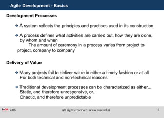 Agile Development - Basics Development Processes A system reflects the principles and practices used in its construction A process defines what activities are carried out, how they are done, by whom and when  The amount of ceremony in a process varies from project to project, company to company Delivery of Value Many projects fail to deliver value in either a timely fashion or at all For both technical and non-technical reasons Traditional development processes can be characterized as either... Static, and therefore unresponsive, or...  Chaotic, and therefore unpredictable 