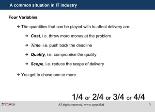 A common situation in IT industry Four Variables The quantities that can be played with to affect delivery are... Cost , i.e. throw more money at the problem Time , i.e. push back the deadline Quality , i.e. compromise the quality Scope , i.e. reduce the scope of delivery You get to chose one or more 1/4  or  2/4  or  3/4  or  4/4 