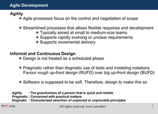 Agile Development Agility Agile processes focus on the control and negotiation of scope Streamlined processes that allows flexible response and development Typically aimed at small to medium-size teams  Supports rapidly evolving or unclear requirements Supports incremental delivery Informal and Continuous Design Design is not treated as a scheduled phase Pragmatic rather than dogmatic use of tools and modeling notations Favour  rough up-front design  (RUFD) over  big up-front design  (BUFD) Software is supposed to be soft. Therefore, design to make this so Agility  : The gracefulness of a person that is quick and nimble Pragmatic : Concerned with practical matters Dogmatic  : Characterized assertion of unproved or unprovable principles 