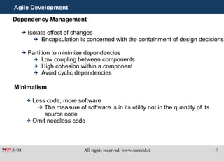 Agile Development Dependency Management Isolate effect of changes Encapsulation is concerned with the containment of design decisions Partition to minimize dependencies Low coupling between components High cohesion within a component Avoid cyclic dependencies Minimalism Less code, more software The measure of software is in its utility not in the quantity of its source code Omit needless code 