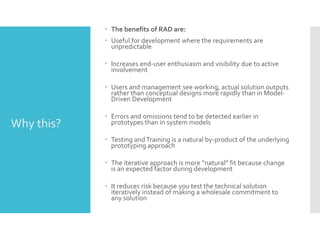  The benefits of RAD are:
 Useful for development where the requirements are
unpredictable
 Increases end-user enthusiasm and visibility due to active
involvement
 Users and management see working, actual solution outputs
rather than conceptual designs more rapidly than in Model-
Driven Development
 Errors and omissions tend to be detected earlier in
prototypes than in system models
 Testing andTraining is a natural by-product of the underlying
prototyping approach
 The iterative approach is more “natural” fit because change
is an expected factor during development
 It reduces risk because you test the technical solution
iteratively instead of making a wholesale commitment to
any solution
Why this?
 