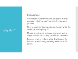  Disadvantages
 Active user involvement and collective efforts
are required all through out the development
process.
 New requirements may arise or change while the
development is going on.
 Miscommunication between team members
may cause an improperly developed software.
 Because testing is done while developing, the
finished product may have higher chances for
errors.
Why this?
 