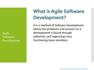 What is Agile Software
Development?
It is a method of Software development
where the problems and answers to a
development is found through
collective, self organizing cross
functioning team members.
Agile
Software
Development
http://en.wikipedia.org/wiki/Agile_software_development
 