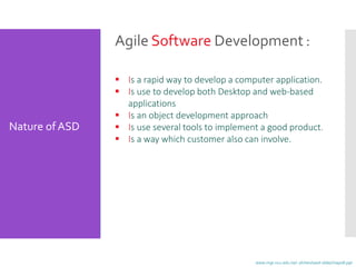 Agile Software Development :
 Is a rapid way to develop a computer application.
 Is use to develop both Desktop and web-based
applications
 Is an object development approach
 Is use several tools to implement a good product.
 Is a way which customer also can involve.
Nature ofASD
www.mgt.ncu.edu.tw/~ylchen/sasd-slide/chap08.ppt
 