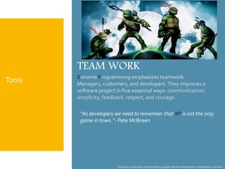 http://www.codeproject.com/Articles/604417/Agile-software-development-methodologies-and-how-t
TEAM WORK
Extreme Programming emphasizes teamwork.
Managers, customers, and developers.They improves a
software project in five essential ways: communication,
simplicity, feedback, respect, and courage.
“As developers we need to remember that XP is not the only
game in town.”- Pete McBreen
Tools
 