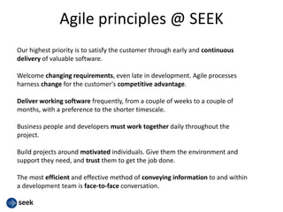Agile principles @ SEEK
Our highest priority is to satisfy the customer through early and continuous
delivery of valuable software.
Welcome changing requirements, even late in development. Agile processes
harness change for the customer's competitive advantage.
Deliver working software frequently, from a couple of weeks to a couple of
months, with a preference to the shorter timescale.
Business people and developers must work together daily throughout the
project.
Build projects around motivated individuals. Give them the environment and
support they need, and trust them to get the job done.
The most efficient and effective method of conveying information to and within
a development team is face-to-face conversation.
 