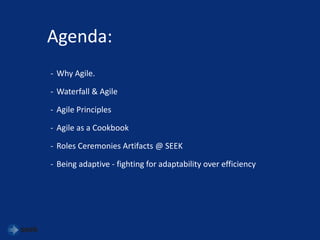 Agenda:
- Why Agile.
- Waterfall & Agile
- Agile Principles
- Agile as a Cookbook
- Roles Ceremonies Artifacts @ SEEK
- Being adaptive - fighting for adaptability over efficiency
 