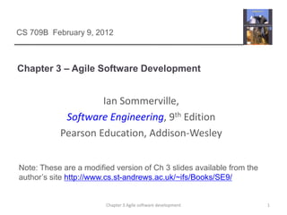 Chapter 3 – Agile Software Development
1
Chapter 3 Agile software development
Ian Sommerville,
Software Engineering, 9th Edition
Pearson Education, Addison-Wesley
CS 709B February 9, 2012
Note: These are a modified version of Ch 3 slides available from the
author’s site http://www.cs.st-andrews.ac.uk/~ifs/Books/SE9/
 