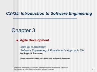These slides are designed to accompany Software Engineering: A Practitioner’s Approach,
7/e (McGraw-Hill, 2009) Slides copyright 2009 by Roger Pressman. 1
Chapter 3
 Agile Development
Slide Set to accompany
Software Engineering: A Practitioner’s Approach, 7/e
by Roger S. Pressman
Slides copyright © 1996, 2001, 2005, 2009 by Roger S. Pressman
CS435: Introduction to Software Engineering
 