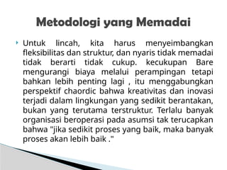  Untuk lincah, kita harus menyeimbangkan
fleksibilitas dan struktur, dan nyaris tidak memadai
tidak berarti tidak cukup. kecukupan Bare
mengurangi biaya melalui perampingan tetapi
bahkan lebih penting lagi , itu menggabungkan
perspektif chaordic bahwa kreativitas dan inovasi
terjadi dalam lingkungan yang sedikit berantakan,
bukan yang terutama terstruktur. Terlalu banyak
organisasi beroperasi pada asumsi tak terucapkan
bahwa "jika sedikit proses yang baik, maka banyak
proses akan lebih baik ."
Metodologi yang Memadai
 