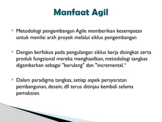  Metodologi pengembangan Agile memberikan kesempatan
untuk menilai arah proyek melalui siklus pengembangan
 Dengan berfokus pada pengulangan siklus kerja disingkat serta
produk fungsional mereka menghasilkan, metodologi tangkas
digambarkan sebagai "berulang" dan "incremental.“
 Dalam paradigma tangkas, setiap aspek persyaratan
pembangunan, desain, dll terus ditinjau kembali selama
pemakaian.
Manfaat Agil
 