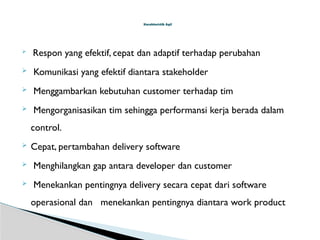  Respon yang efektif, cepat dan adaptif terhadap perubahan
 Komunikasi yang efektif diantara stakeholder
 Menggambarkan kebutuhan customer terhadap tim
 Mengorganisasikan tim sehingga performansi kerja berada dalam
control.
 Cepat, pertambahan delivery software
 Menghilangkan gap antara developer dan customer
 Menekankan pentingnya delivery secara cepat dari software
operasional dan menekankan pentingnya diantara work product
Karakteristik Agil
 
