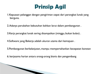 1.Kepuasan pelanggan dengan pengiriman cepat dari perangkat lunak yang
berguna.
2.Adanya perubahan kebutuhan bahkan larut dalam pembangunan .
3.Kerja perangkat lunak sering disampaikan (minggu, bukan bulan) .
4.Software yang Bekerja adalah ukuran utama dari kemajuan .
5.Pembangunan berkelanjutan, mampu mempertahankan kecepatan konstan
6. kerjasama harian antara orang-orang bisnis dan pengembang
Prinsip Agil
 