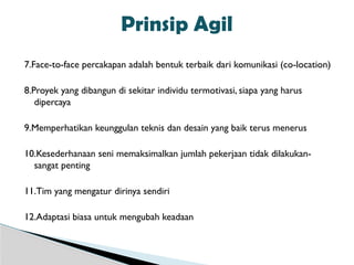7.Face-to-face percakapan adalah bentuk terbaik dari komunikasi (co-location)
8.Proyek yang dibangun di sekitar individu termotivasi, siapa yang harus
dipercaya
9.Memperhatikan keunggulan teknis dan desain yang baik terus menerus
10.Kesederhanaan seni memaksimalkan jumlah pekerjaan tidak dilakukan-
sangat penting
11.Tim yang mengatur dirinya sendiri
12.Adaptasi biasa untuk mengubah keadaan
Prinsip Agil
 