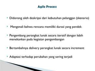  Didorong oleh deskripsi dari kebutuhan pelanggan (skenario)
 Mengenali bahwa rencana memiliki durasi yang pendek
 Pengembang perangkat lunak secara iteratif dengan lebih
menekankan pada kegiatan pengembangan
 Bertambahnya delivery perangkat lunak secara increment
 Adaptasi terhadap perubahan yang sering terjadi
Agile Process
 
