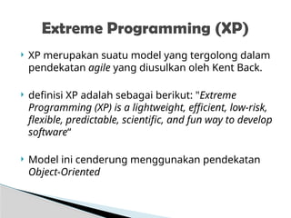  XP merupakan suatu model yang tergolong dalam
pendekatan agile yang diusulkan oleh Kent Back.
 definisi XP adalah sebagai berikut: "Extreme
Programming (XP) is a lightweight, efficient, low-risk,
flexible, predictable, scientific, and fun way to develop
software“
 Model ini cenderung menggunakan pendekatan
Object-Oriented
Extreme Programming (XP)
 