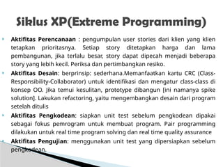  Aktifitas Perencanaan : pengumpulan user stories dari klien yang klien
tetapkan prioritasnya. Setiap story ditetapkan harga dan lama
pembangunan, jika terlalu besar, story dapat dipecah menjadi beberapa
story yang lebih kecil. Periksa dan pertimbangkan resiko.
 Aktifitas Desain: berprinsip: sederhana.Memanfaatkan kartu CRC (Class-
Responsibility-Collaborator) untuk identifikasi dan mengatur class-class di
konsep OO. Jika temui kesulitan, prototype dibangun [ini namanya spike
solution]. Lakukan refactoring, yaitu mengembangkan desain dari program
setelah ditulis
 Aktifitas Pengkodean: siapkan unit test sebelum pengkodean dipakai
sebagai fokus pemrogram untuk membuat program. Pair programming
dilakukan untuk real time program solving dan real time quality assurance
 Aktifitas Pengujian: menggunakan unit test yang dipersiapkan sebelum
pengkodean.
Siklus XP(Extreme Programming)
 