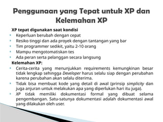 XP tepat digunakan saat kondisi
 Keperluan berubah dengan cepat
 Resiko tinggi dan ada proyek dengan tantangan yang bar
 Tim programmer sedikit, yaitu 2-10 orang
 Mampu mengotomatiskan tes
 Ada peran serta pelanggan secara langsung
Kelemahan XP:
 Cerita-cerita yang menunjukkan requirements kemungkinan besar
tidak lengkap sehingga Developer harus selalu siap dengan perubahan
karena perubahan akan selalu diterima.
 Tidak bisa membuat kode yang detail di awal (prinsip simplicity dan
juga anjuran untuk melakukan apa yang diperlukan hari itu juga).
 XP tidak memiliki dokumentasi formal yang dibuat selama
pengembangan. Satu-satunya dokumentasi adalah dokumentasi awal
yang dilakukan oleh user.
Penggunaan yang Tepat untuk XP dan
Kelemahan XP
 