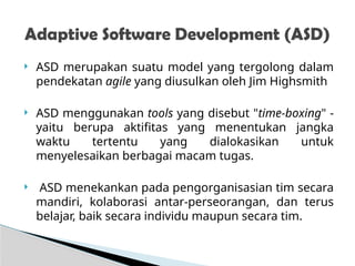  ASD merupakan suatu model yang tergolong dalam
pendekatan agile yang diusulkan oleh Jim Highsmith
 ASD menggunakan tools yang disebut "time-boxing" -
yaitu berupa aktifitas yang menentukan jangka
waktu tertentu yang dialokasikan untuk
menyelesaikan berbagai macam tugas.
 ASD menekankan pada pengorganisasian tim secara
mandiri, kolaborasi antar-perseorangan, dan terus
belajar, baik secara individu maupun secara tim.
Adaptive Software Development (ASD)
 