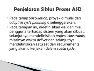  Pada tahap Speculation, proyek dimulai dan
adaptive cycle planning diselenggarakan.
 Pada tahapan ini, didefinisikan visi dan misi
pengguna terhadap sistem yang akan dibuat,
selanjutnya mendefinisikan project constraints,
misalnya: waktu deliver dan selanjutnya
mendefinisikan satu set dari requirements
yang akan dikerjakan dalam suatu cycle.
Penjelasan Siklus Proses ASD
 