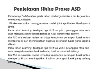  Pada tahap Collaboration, pada tahap ini diorganisasikan tim kerja untuk
membangun sistem.
 Direkomendasikan menggunakan model Joint Application Development
(JAD).
 Pada tahap Learning, terdapat tiga aktifitas yaitu: pelanggan atau end-
user menyediakan feedback terhadap hasil incremental delivery.
 tim ASD melakukan review terhadap komponen perangkat lunak untuk
memperbaiki dan meningkatkan kualitas perangkat lunak yang sedang
dibuat.
 Pada tahap Learning, terdapat tiga aktifitas yaitu: pelanggan atau end-
user menyediakan feedback terhadap hasil incremental delivery.
 tim ASD melakukan review terhadap komponen perangkat lunak untuk
memperbaiki dan meningkatkan kualitas perangkat lunak yang sedang
dibuat.
Penjelasan Siklus Proses ASD
 