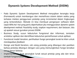  Pada Dynamic System Development Method menyajikan kerangka kerja
(framework) untuk membangun dan memelihara sistem dalam waktu yang
terbatas melalui penggunaan prototip yang incremental dalam lingkungan
yang terkondisikan. Metode ini bisa membuat pengerjaan software lebih
cepat 80%.Hal -hal yang perlu diperhatikan jika menggunakan dynamic system
development method: Feasibility study, siapkan requirement, dan batasan, lalu
uji apakah sesuai gunakan proses DSDM.
 Business Study, susun kebutuhan fungsional dan informasi, tentukan
arsitektur aplikasi dan identifikasi kebutuhan pemeliharaan untuk aplikasi.
 Functional model iteration, perlihatkan fungsi perangkat lunak ke klien untuk
mendapatkan feedback
 Design and Build Iteration, cek ulang prototip yang dibangun dan pastikan
bahwa prototip dibangun dengan cara yang memungkinkan fungsi tersebut
benar-benar bekerja.
 Implementation: buat perangkat lunak sesuai protoip yang ada dan terus
tambah fungsionalitasnya.
Dynamic Systems Development Method (DSDM)
 