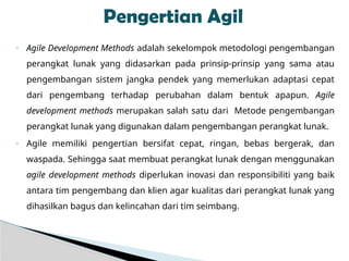 ◦ Agile Development Methods adalah sekelompok metodologi pengembangan
perangkat lunak yang didasarkan pada prinsip-prinsip yang sama atau
pengembangan sistem jangka pendek yang memerlukan adaptasi cepat
dari pengembang terhadap perubahan dalam bentuk apapun. Agile
development methods merupakan salah satu dari Metode pengembangan
perangkat lunak yang digunakan dalam pengembangan perangkat lunak.
◦ Agile memiliki pengertian bersifat cepat, ringan, bebas bergerak, dan
waspada. Sehingga saat membuat perangkat lunak dengan menggunakan
agile development methods diperlukan inovasi dan responsibiliti yang baik
antara tim pengembang dan klien agar kualitas dari perangkat lunak yang
dihasilkan bagus dan kelincahan dari tim seimbang.
Pengertian Agil
 