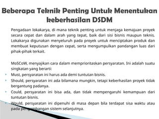 Pengadaan lokakarya, di mana teknik penting untuk menjaga kemajuan proyek
secara cepat dan dalam arah yang tepat, baik dari sisi bisnis maupun teknis.
Lokakarya digunakan menyeluruh pada proyek untuk menciptakan produk dan
membuat keputusan dengan cepat, serta mengumpulkan pandangan luas dari
pihak-pihak terkait.
MoSCoW, menyajikan cara dalam memprioritaskan persyaratan. Ini adalah suatu
singkatan yang berarti:
 Must, persyaratan ini harus ada demi tuntutan bisnis.
 Should, persyaratan ini ada bilamana mungkin, tetapi keberhasilan proyek tidak
bergantung padanya.
 Could, persyaratan ini bisa ada, dan tidak mempengaruhi kemampuan dari
tuntutan bisnis.
 Would, persyaratan ini dipenuhi di masa depan bila terdapat sisa waktu atau
pada pengembangan sistem selanjutnya.
Beberapa Teknik Penting Untuk Menentukan
keberhasilan DSDM
 