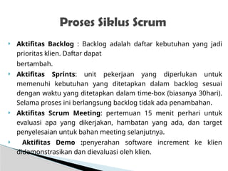  Aktifitas Backlog : Backlog adalah daftar kebutuhan yang jadi
prioritas klien. Daftar dapat
bertambah.
 Aktifitas Sprints: unit pekerjaan yang diperlukan untuk
memenuhi kebutuhan yang ditetapkan dalam backlog sesuai
dengan waktu yang ditetapkan dalam time-box (biasanya 30hari).
Selama proses ini berlangsung backlog tidak ada penambahan.
 Aktifitas Scrum Meeting: pertemuan 15 menit perhari untuk
evaluasi apa yang dikerjakan, hambatan yang ada, dan target
penyelesaian untuk bahan meeting selanjutnya.
 Aktifitas Demo :penyerahan software increment ke klien
didemonstrasikan dan dievaluasi oleh klien.
Proses Siklus Scrum
 